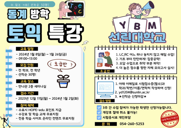 - 교육일정: 2024년 01월 8일(월) ~ 2024년 01월 26일(금) - 대상: 전 학과, 전 학년 (((선착순 30명))) - 장소: 만나관 2층 세미나실 - 신청기간: ~ 2024년 1월 2일(화) 17:00까지 - 신청방법: 토익시험 접수증(필수)과 학과/학번/이름/연락처 작성하여 아래 이메일로 제출 - 수료 시 HOPE-edu 포인트 지급 - 수강료 및 학습 교재 무료지원 - 전용 학습 사이트 온라인 컨텐츠 무료지원 - 문의 : 260-5253 (대학혁신지원단) / yd1204@sunlin.ac.kr