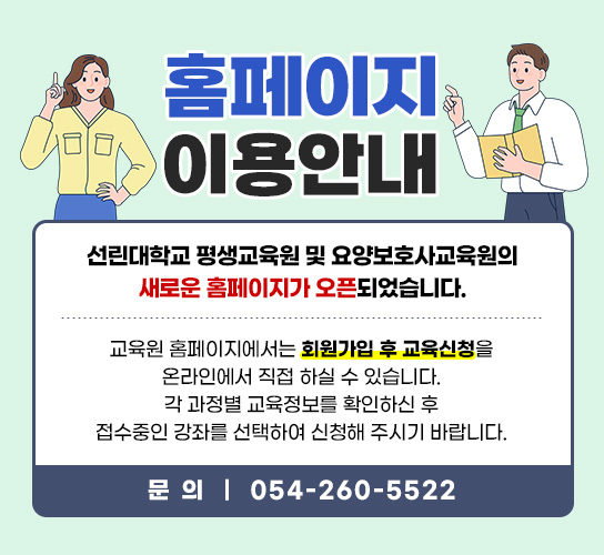 홈페이지 이용 안내 선린대학교 평생교육원 및 요양보호사교육원의 새로운 홈페이지가 오픈되었습니다. 교육원 홈페이지에서는 회원가입 후 교육신청을 온라인에서 직접 하실 수 있습니다. 각 과정별 교육정보를 확인하신 후 접수중인 강좌를  선택하여 신청해 주시기 바랍니다.  문의사항 : 054-260-5522